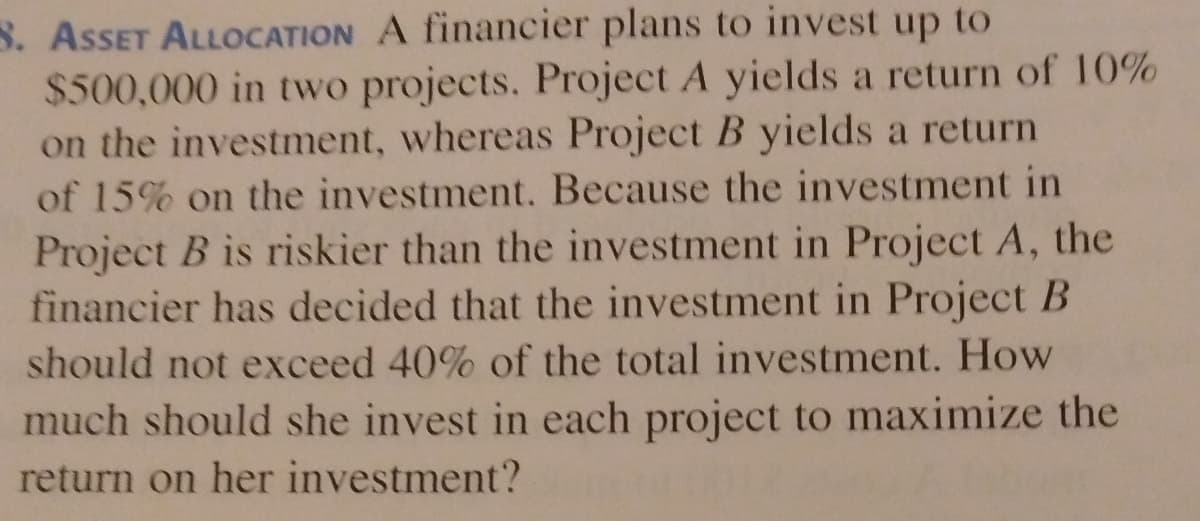S. ASSET ALL0CATION A financier plans to invest up to
$500,000 in two projects. Project A yields a return of 10%
on the investment, whereas Project B yields a return
of 15% on the investment. Because the investment in
Project B is riskier than the investment in Project A, the
financier has decided that the investment in Project B
should not exceed 40% of the total investment. How
much should she invest in each project to maximize the
return on her investment?
