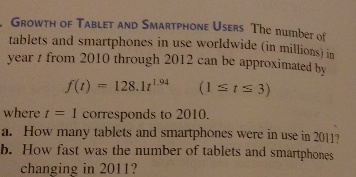 - GROWTH OF TABLET AND SMARTPHONE USERS The number of
tablets and smartphones in use worldwide (in millions) in
year t from 2010 through 2012 can be approximated by
f(t) = 128.111.94
(1Si 3)
%3D
where t = 1 corresponds to 2010.
a. How many tablets and smartphones were in use in 2011?
b. How fast was the number of tablets and smartphones
changing in 2011?
