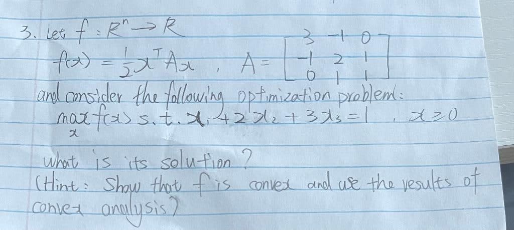 3. les f:R^→ R
चीय) ड हखसैह
and onsider the following Dptimication problems.
mattas s.t 42 31=1 dz0
3-0
-
A3=
2-1
what is its solu-tion ?
(Hint: Shaw thot fis convex dnd ue the yesults of
convet
