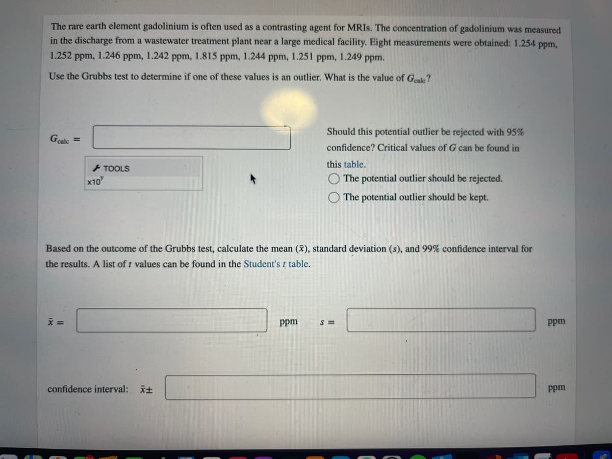 The rare earth element gadolinium is often used as a contrasting agent for MRIS. The concentration of gadolinium was measured
in the discharge from a wastewater treatment plant near a large medical facility. Eight measurements were obtained: 1.254 ppm,
1.252 ppm, 1.246 ppm, 1.242 ppm, 1.815 ppm, 1.244 ppm, 1.251 ppm, 1.249 ppm.
Use the Grubbs test to determine if one of these values is an outlier. What is the value of Geale?
Should this potential outlier be rejected with 95%
Gcalc =
confidence? Critical values of G can be found in
this table.
+ TOOLS
x10
The potential outlier should be rejected.
The potential outlier should be kept.
Based on the outcome of the Grubbs test, calculate the mean (x), standard deviation (s), and 99% confidence interval for
the results. A list of t values can be found in the Student'st table.
ppm
S =
Ppm
confidence interval:
ppm
