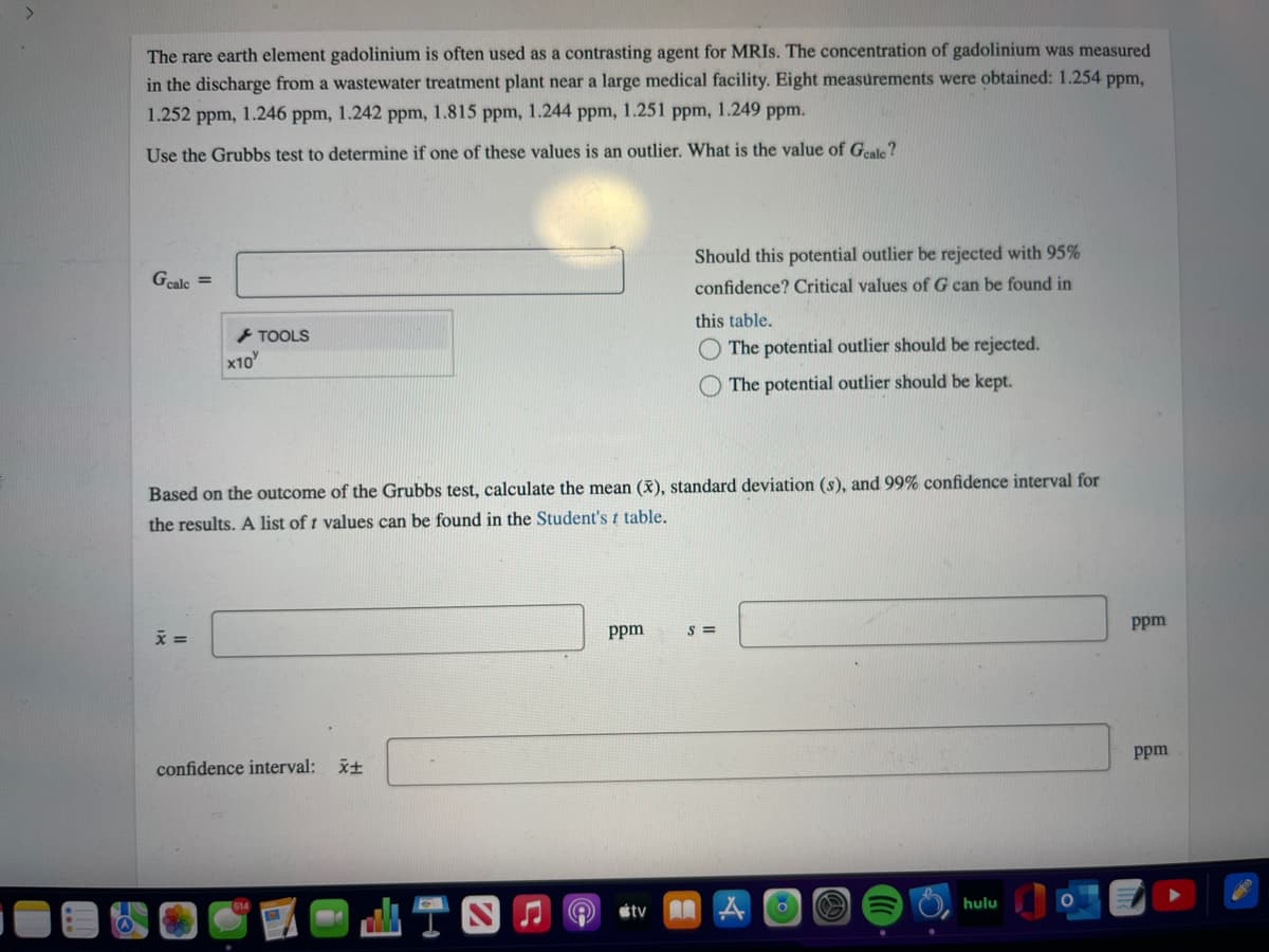 The rare earth element gadolinium is often used as a contrasting agent for MRIS. The concentration of gadolinium was measured
in the discharge from a wastewater treatment plant near a large medical facility. Eight measurements were obtained: 1.254 ppm,
1.252 ppm, 1.246 ppm, 1.242 ppm, 1.815 ppm, 1.244 ppm, 1.251 ppm, 1.249 ppm.
Use the Grubbs test to determine if one of these values is an outlier. What is the value of Geale?
Should this potential outlier be rejected with 95%
Geale =
confidence? Critical values of G can be found in
TOOLS
this table.
x10
The potential outlier should be rejected.
The potential outlier should be kept.
Based on the outcome of the Grul
test, calculate the
ean (x), standard deviation (s), and 99% confidence interval for
the results. A list of 1 values can be found in the Student's t table.
ppm
S =
Ppm
confidence interval: x+
Ppm
山T四
étv
hulu
