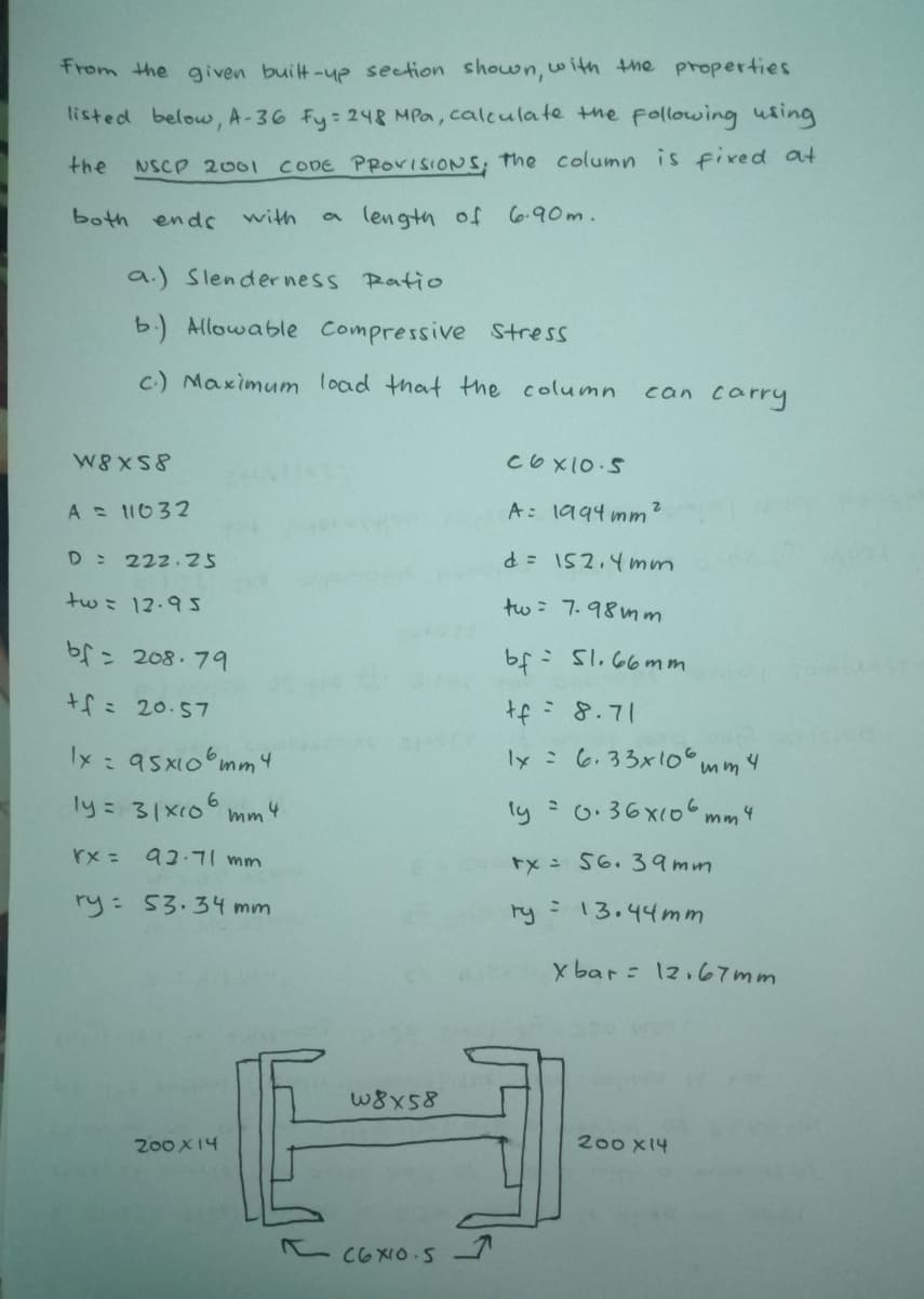 From the given built-ye section shown, with the properties
listed below, A-36 fy: 248 MPa, calculate the following using
the
NSCP 2001 CODE PROVISIONS, the column is fixed at
both ends with
lengtn of C6.90m.
a.) Slenderness Ratio
b.) Allowable Compressive Stress
c.) Maximum load that the column
can carry
W8XS8
Coxio S
A 11032
A: 1994 mm?
D 222.25
tw= 12.9s
tw : 7.98nm
bf= 208.79
: Sl.66mm
+fミ 20.57
tf:8.71
Ix : 95x10 mm4
ly:6.33x10 mm4
ly 31x10°
ly : 0:36x(o mm4
mm
4
rx =
mw וד-ב@
tx 56. 39mm
ry: 53.34 mm
ry
13.44mm
x bar : 12.67mm
W8x58
200 X14
200 X14
e coxIO-S
