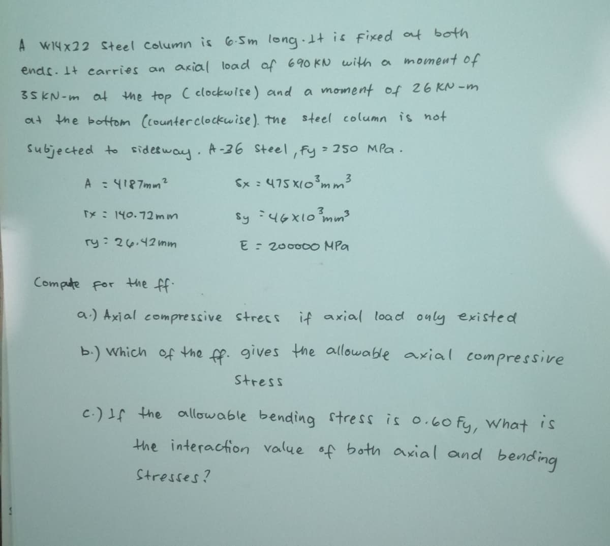 A W14x22 Steel Column is 6-Sm long 1t is fixed at both
ends. It carries an axial load of 690 KN with a moment of
a moment of 26 KN -m
35KN-m at
the top C clockwise) and
at the bottom (counterclockwise). the steel column is not
subjected to sidesway. A-36 Steel, fy 250 MPa.
A : 4187mm²
Sx : 475 X103mm³
Sy :4GX10 mm3
TX: 140.72mm
ry: 26.42 mm
E = 20000O MPa
Compute for the ff.
a.) Axial compressive strecs if axial load ouly existed
b.) Which of the ff. gives the allowable axial compressive
Stress
c.) If the allowable bending stress is 0.60 fy, What is
the interaction value of both axial and bending
Stresses?
