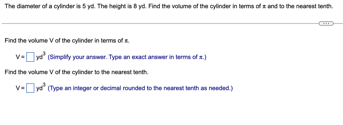 The diameter of a cylinder is 5 yd. The height is 8 yd. Find the volume of the cylinder in terms of n and to the nearest tenth.
Find the volume V of the cylinder in terms of T.
V =
(Simplify your answer. Type an exact answer in terms of T.)
Find the volume V of the cylinder to the nearest tenth.
V =
|yd° (Type an integer or decimal rounded to the nearest tenth as needed.)
