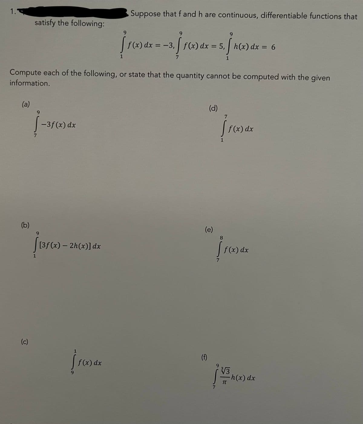 1.
(a)
(b)
satisfy the following:
(c)
9
1
Compute each of the following, or state that the quantity cannot be computed with the given
information.
-3f(x) dx
[3f(x) - 2h(x)] dx
9
1
[ f(x) dx
1
Suppose that f and h are continuous, differentiable functions that
f(x) dx
9
= -3, [ f(x) dx = 5, [h(x) dx = 6
(d)
(e)
(f)
7
1
1
7
f(x) dx
8
f f(x) dx
√√3
TT
-h(x) dx