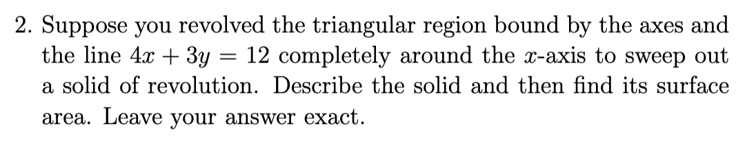 2. Suppose you revolved the triangular region bound by the axes and
the line 4x + 3y
12 completely around the x-axis to sweep out
a solid of revolution. Describe the solid and then find its surface
area. Leave your answer exact.
