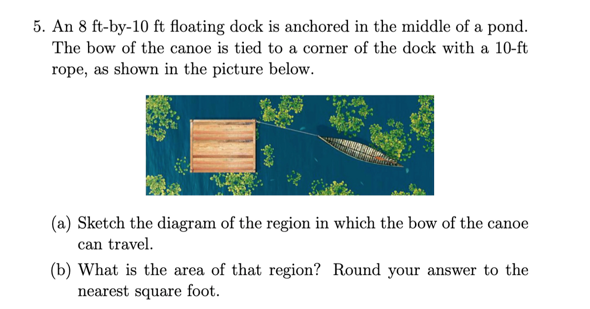 5. An 8 ft-by-10 ft floating dock is anchored in the middle of a pond.
The bow of the canoe is tied to a corner of the dock with a 10-ft
rope, as shown in the picture below.
(a) Sketch the diagram of the region in which the bow of the canoe
can travel.
(b) What is the area of that region? Round your answer to the
nearest square foot.
