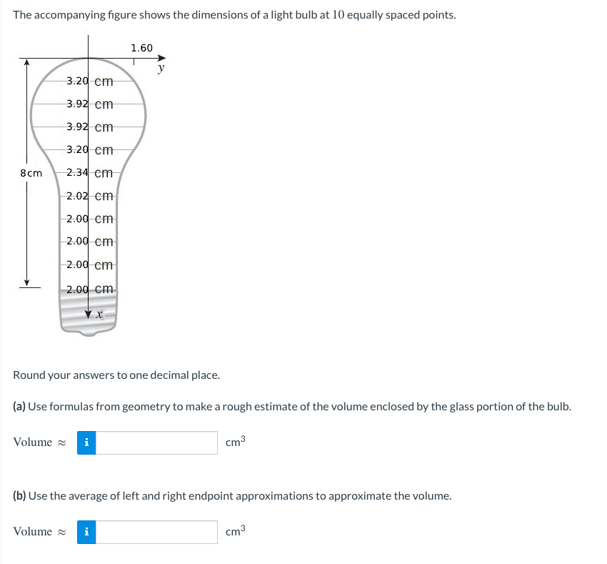 The accompanying figure shows the dimensions of a light bulb at 10 equally spaced points.
1.60
3.20 cm
3.92 cm
3.92 cm
3.20 cm
8cm
2.34 cm
2.02 cm
2.00 cm
2.00 cm
2.00 cm
2.00 cm
Round your answers to one decimal place.
(a) Use formulas from geometry to make a rough estimate of the volume enclosed by the glass portion of the bulb.
Volume
cm³
(b) Use the average of left and right endpoint approximations to approximate the volume.
Volume≈
i
cm³