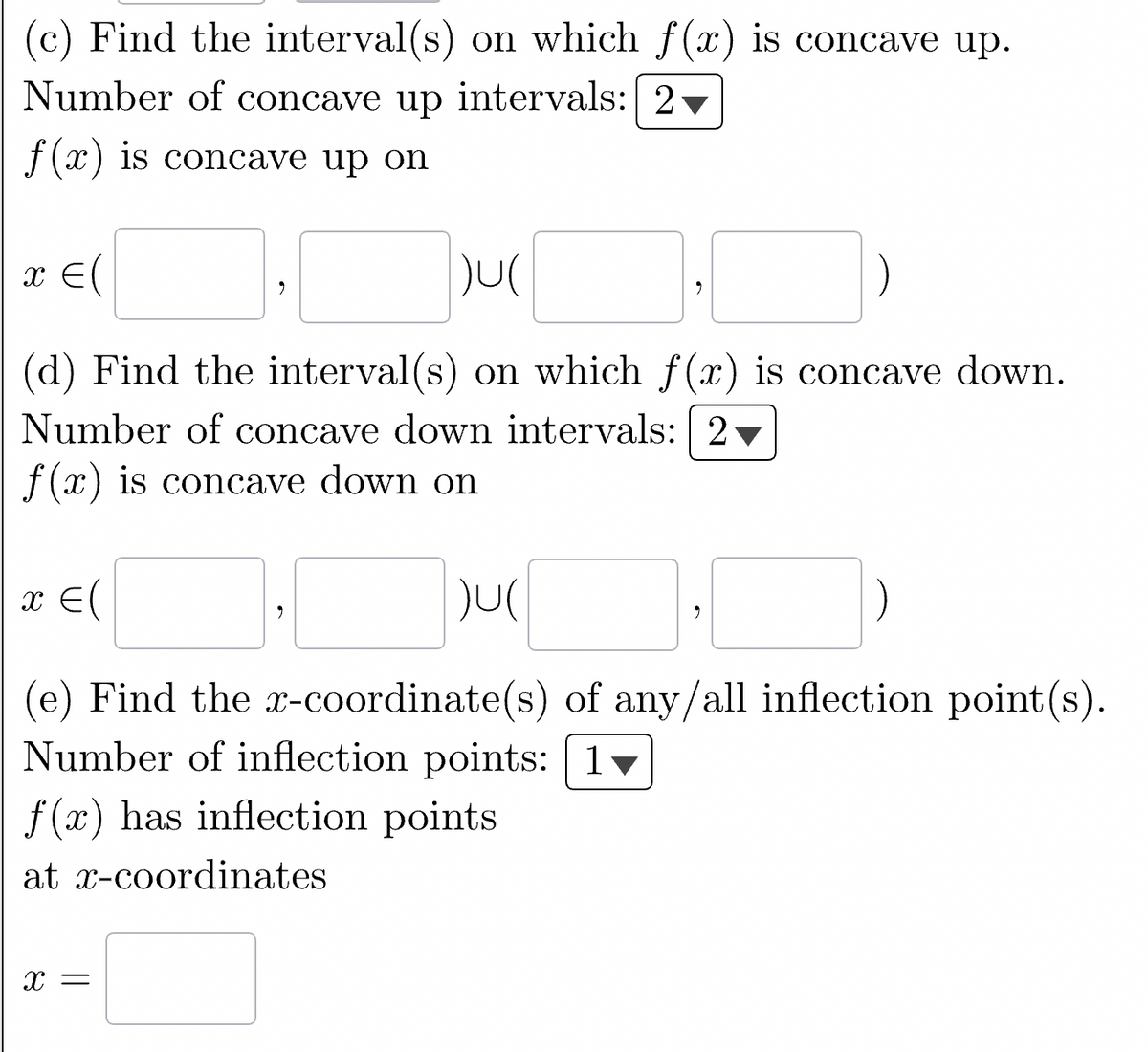 (c) Find the interval(s) on which f(x) is concave up.
Number of concave up intervals: 2
f(x) is concave up on
)U(
(d) Find the interval(s) on which f(x) is concave down.
Number of concave down intervals: 2
f(x) is concave down on
x = (
E
x = (
(e) Find the x-coordinate(s) of any/all inflection point(s).
Number of inflection points: 1
)U(
2
X =
f(x) has inflection points
at x-coordinates
9