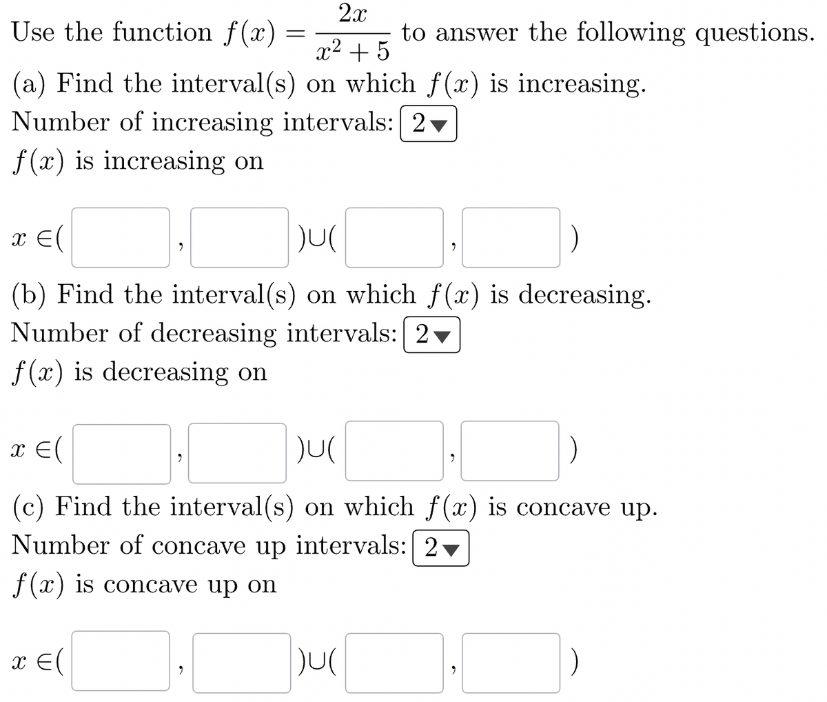 2x
Use the function f(x)
x² + 5
(a) Find the interval(s) on which f(x) is increasing.
Number of increasing intervals: 2
f(x) is increasing on
x = (
)U(
(b) Find the interval(s) on which f(x) is decreasing.
Number of decreasing intervals: 2
f(x) is decreasing on
9
x = (
=
2
to answer the following questions.
x = (
)U(
(c) Find the interval(s) on which f(x) is concave up.
Number of concave up intervals: 2
f(x) is concave up on
JU(
9