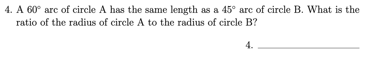 4. A 60° arc of circle A has the same length as a 45° arc of circle B. What is the
ratio of the radius of circle A to the radius of circle B?
4.
