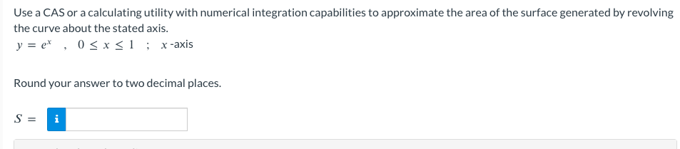 Use a CAS or a calculating utility with numerical integration capabilities to approximate the area of the surface generated by revolving
the curve about the stated axis.
y=ex, 0 ≤ x ≤1; x-axis
Round your answer to two decimal places.
S = i