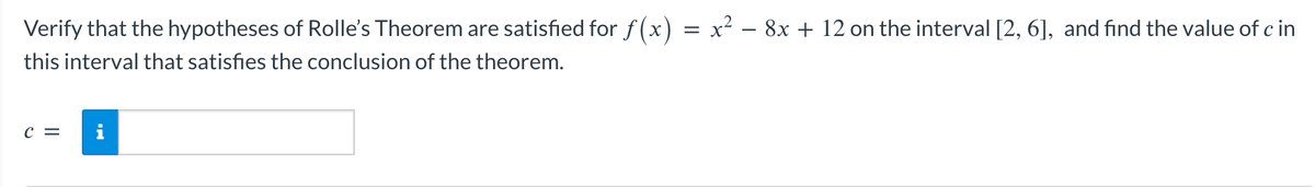 Verify that the hypotheses of Rolle's Theorem are satisfied for f(x) = x² − 8x + 12 on the interval [2, 6], and find the value of c in
this interval that satisfies the conclusion of the theorem.
C =
M.