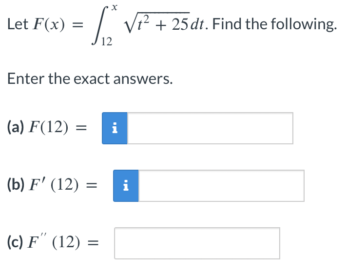 Let F(x)=
=
(a) F(12)
Enter the exact answers.
(b) F' (12) =
X
(c) F" (12) =
√² + 25 dt. Find the following.
2
i
= i