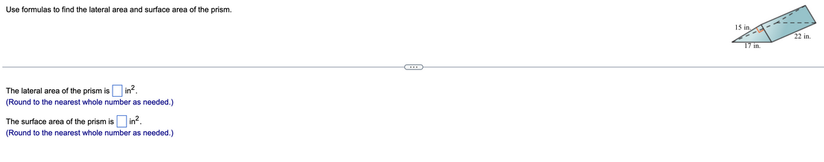 Use formulas to find the lateral area and surface area of the prism.
15 in.
22 in.
17 in.
...
in.
The lateral area of the prism is
(Round to the nearest whole number as needed.)
The surface area of the prism is in?.
(Round to the nearest whole number as needed.)
