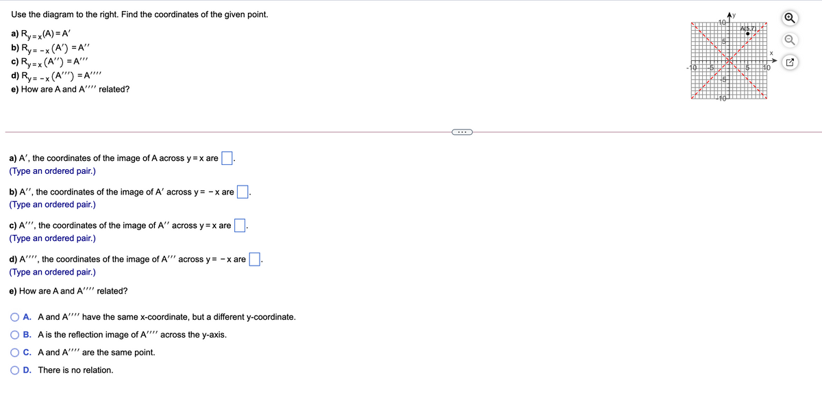 Use the diagram to the right. Find the coordinates of the given point.
A(5.
a) Ry=x(A) = A'
b) Ry= -x (A') = A"
c) Ry=x (A'") = A'"'
d) Ry= -x (A"") =A'"
e) How are A and A'"'' related?
...
a) A', the coordinates of the image of A across y =x are
(Type an ordered pair.)
b) A", the coordinates of the image of A' across y = - x are
(Type an ordered pair.)
c) A"', the coordinates of the image of A" across y = x are
(Type an ordered pair.)
d) A''", the coordinates of the image of A'"' across y = -x are
(Type an ordered pair.)
e) How are A and A"'" related?
O A. A and A'''' have the same x-coordinate, but a different y-coordinate.
B. A is the reflection image of A"'' across the y-axis.
O C. A and A"" are the same point.
D. There is no relation.
