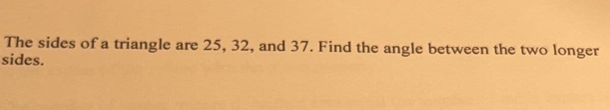 The sides of a triangle are 25, 32, and 37. Find the angle between the two longer
sides.