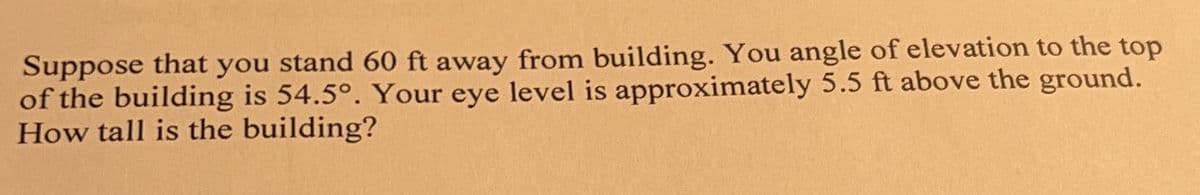 Suppose that you stand 60 ft away from building. You angle of elevation to the top
of the building is 54.5°. Your eye level is approximately 5.5 ft above the ground.
How tall is the building?