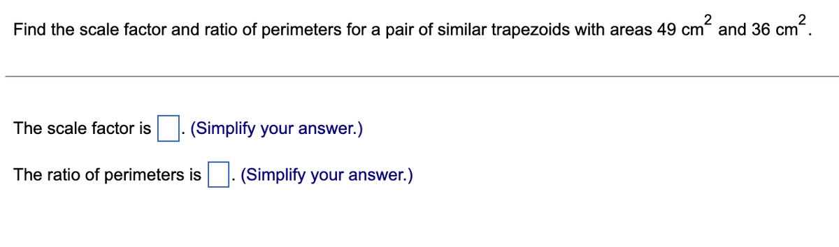 Find the scale factor and ratio of perimeters for a pair of similar trapezoids with areas 49 cm and 36 cm.
The scale factor is
(Simplify your answer.)
The ratio of perimeters is. (Simplify your answer.)
