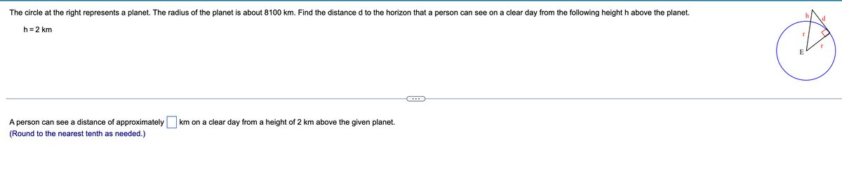 The circle at the right represents a planet. The radius of the planet is about 8100 km. Find the distance d to the horizon that a person can see on a clear day from the following height h above the planet.
d
h =2 km
E
A person can see a distance of approximately
km on a clear day from a height of 2 km above the given planet.
(Round to the nearest tenth as needed.)
