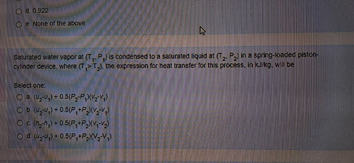 O0.0.922
O e None of the above
Saturated water vapor at (T., P,is condensed to a saturated liquid at (T, P,) in a spring-loaded piston-
cylinder device, where (> T,.the expression for heat transfer for this process, in kJ/kg. will be
Select one
