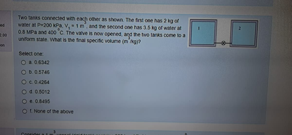 Two tanks connected with each other as shown. The first one has 2 kg of
water at P=200 kPa, V. = 1m, and the second one has 3.5 kg of water at
0.8 MPa and 400 C. The valve is now opened, and the two tanks come to a
uniform state. What is the final specific volume (m /kg)?
ed
2.00
ion
Select one:
O a. 0.6342
Ob.0.5746
Oc. 0.4264
O d. 0.5012
O e. 0.8495
O 1. None of the above
Consider a
