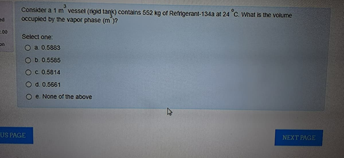 Consider a 1 m vessel (rigid tank) contains 552 kg of Refrigerant-134a at 24 C. What is the volume
occupied by the vapor phase (m )?
ed
00
Select one:
O a. 0.5883
O b. 0.5585
Oc. 0.5814
O d. 0.5661
e. None of the above
US PAGE
NEXT PAGE
