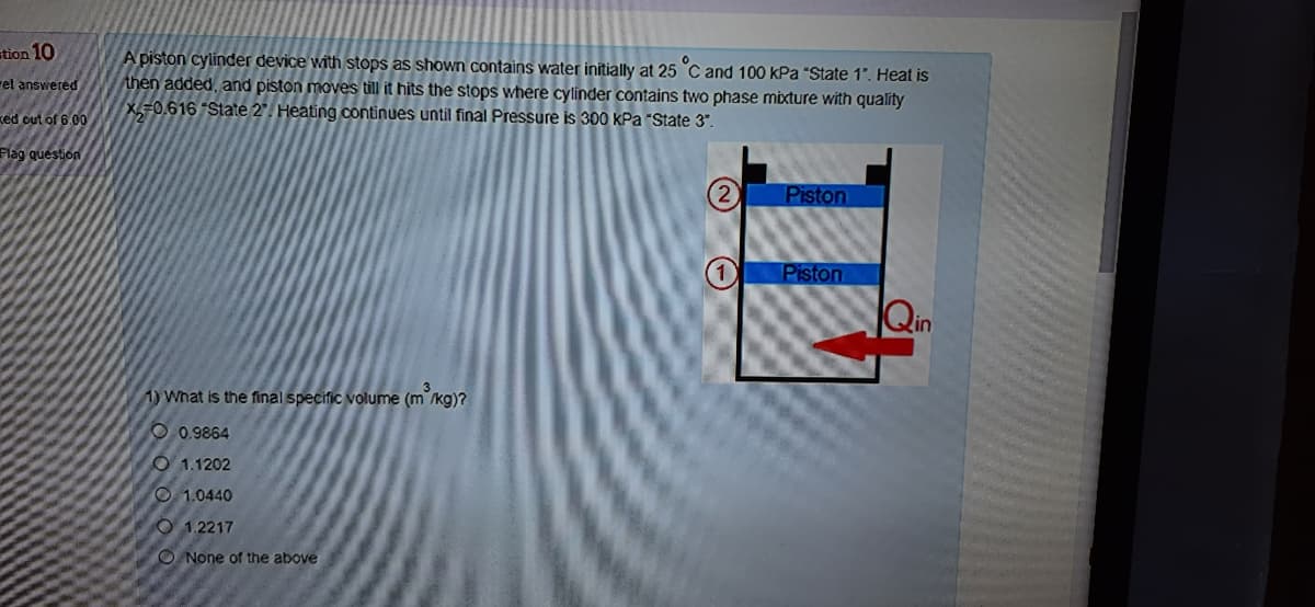 stion 10
A piston cylinder device with stops as shown contains water initially at 25 C and 100 kPa "State 1". Heat is
then added, and piston moves till it hits the stops where cylinder contains two phase mixture with quality
X=0.616 "State 2". Heating continues until final Pressure is 300 kPa "State 3".
rel answered
ked out of 6.00
Flag question
Piston
Piston
Qin
1) What is the final specific volume (m°/kg)?
O 0.9864
O 1.1202
O 1.0440
O 1.2217
O None of the above
