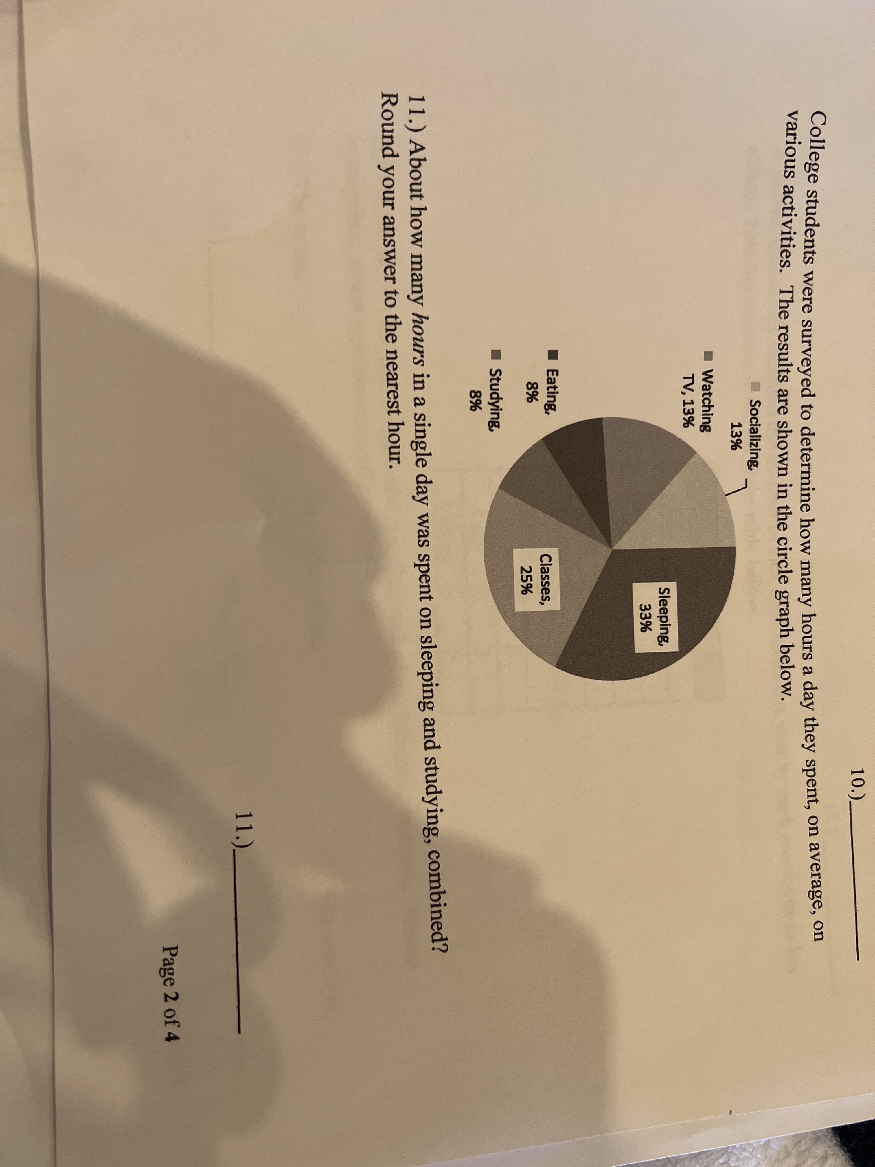 10.)_
College students were surveyed to determine how many hours a day they spent, on average, on
various activities. The results are shown in the circle graph below.
I Socializing,
13%
Watching
TV, 13%
Sleeping,
33%
Eating,
Classes,
25%
8%
Studying,
8%
11.) About how many hours in a single day was spent on sleeping and studying, combined?
Round your answer to the nearest hour.
11.)_
Page 2 of 4
