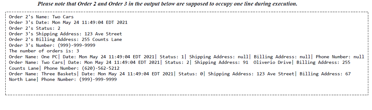 ### Example Order Data Output 

**Note:** The information for Order 2 and Order 3 in the output below are intended to occupy one line each during execution.

```
Order 2's Name: Two Cars
Order 3's Date: Mon May 24 11:49:04 EDT 2021
Order 2's Status: 2
Order 3's Shipping Address: 123 Ave Street
Order 2's Billing Address: 255 Counts Lane
Order 3's Number: (999)-999-9999
The number of orders is: 3

Order Name: One PC| Date: Mon May 24 11:49:04 EDT 2021| Status: 1| Shipping Address: null| Billing Address: null| Phone Number: null
Order Name: Two Cars| Date: Mon May 24 11:49:04 EDT 2021| Status: 2| Shipping Address: 91 Oliverio Drive| Billing Address: 255 Counts Lane| Phone Number: (620)-562-5212
Order Name: Three Baskets| Date: Mon May 24 11:49:04 EDT 2021| Status: 0| Shipping Address: 123 Ave Street| Billing Address: 67 North Lane| Phone Number: (999)-999-9999
```

### Explanation:

This output represents a structured format of order data commonly seen in databases or inventory systems. Each order is characterized by several attributes:
- **Order Name:** The name or description of the item(s) ordered.
- **Date:** The date and time when the order was placed.
- **Status:** An indicator of the order's current state (e.g., 0 might mean order received, 1 may indicate processing, and 2 may indicate dispatched).
- **Shipping Address:** The address where the items are to be shipped.
- **Billing Address:** The address used for billing purposes.
- **Phone Number:** The contact number associated with the order.

**Graphical Representation:**
The textual data is contained within a bordered box, ensuring clarity. It highlights the importance of precise data representation and well-structured output formatting in educational settings. This structured manner helps decipher multiple entries systematically and comprehend the detailed attributes of each order concisely.

### Practical Implications:
Understanding this structural breakdown can help students in subjects related to database management, software engineering, and order processing systems. It exemplifies how