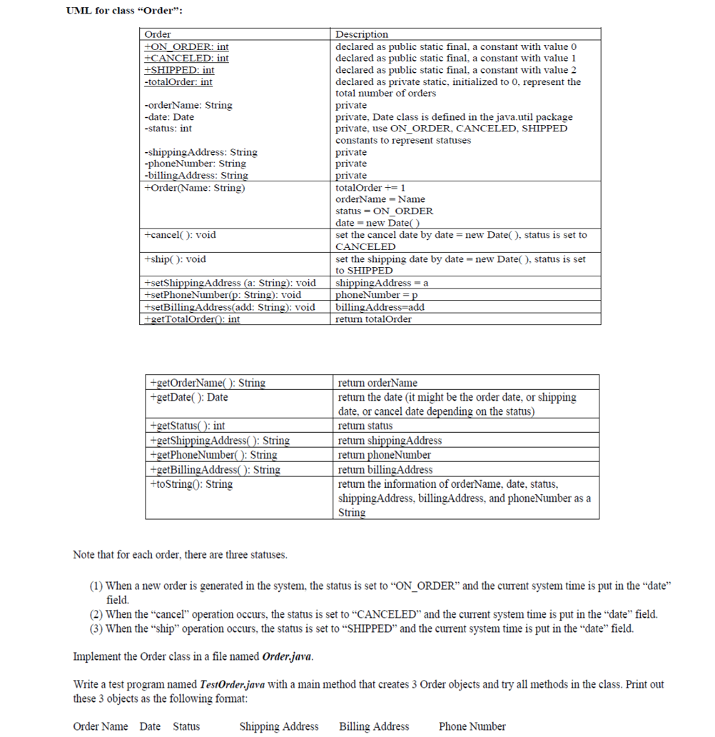 ### UML for Class "Order"

#### Class Diagram and Descriptions

This UML class diagram details the structure and behavior of the `Order` class. Below is an explanation of each component present in the class.

#### Attributes

- **ON_ORDER**: `public static final int`
  - Represents the initial status of an order (value: 0).

- **CANCELED**: `public static final int`
  - Represents the status when an order is canceled (value: 1).

- **SHIPPED**: `public static final int`
  - Represents the status when an order is shipped (value: 2).

- **totalOrder**: `private static int`
  - Keeps a count of the total number of orders.

- **orderName**: `private String`
  - The name of the order.

- **date**: `private Date`
  - Represents the date associated with the order (where Date is part of `java.util` package).

- **status**: `private int`
  - Tracks the status of the order, uses constants: `ON_ORDER`, `CANCELED`, `SHIPPED`.

- **shippingAddress**: `private String`
  - The shipping address of the order.

- **phoneNumber**: `private String`
  - The phone number associated with the order.

- **billingAddress**: `private String`
  - The billing address for the order.

#### Constructors

- **Order (Name: String)**
  - Initializes the order with the given name, increments `totalOrder` by 1, sets the status to `ON_ORDER`, and assigns the current date.

#### Methods

- **cancel(): void**
  - Sets the order's status to `CANCELED` and updates the date to the current date.

- **ship(): void**
  - Sets the order's status to `SHIPPED` and updates the date to the current date.

- **setShippingAddress(a: String): void**
  - Updates the shipping address.

- **setPhoneNumber(p: String): void**
  - Updates the phone number.

- **setBillingAddress(add: String): void**
  - Updates the billing address.

- **getTotalOrder(): int**
  - Returns the total number of orders.

- **getOrderName(): String**
  - Returns the order name.

- **getDate(): Date**
  - Returns the date associated with the order