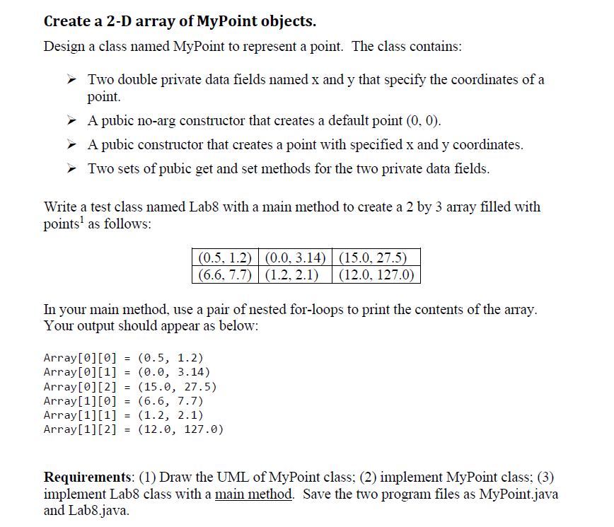 ## Create a 2-D Array of MyPoint Objects

### Objective
Design a class named `MyPoint` to represent a point in a 2-D Cartesian coordinate system. This class will contain the following features:
- **Two double private data fields** named `x` and `y` which specify the coordinates of a point.
- **A public no-arg constructor** that creates a default point at coordinates (0, 0).
- **A public constructor** that creates a point with specified `x` and `y` coordinates.
- **Two sets of public get and set methods** for the two private data fields.

### Instructions
Create a test class named `Lab8` with a `main` method that constructs a 2 by 3 array filled with `MyPoint` objects. The points will be initialized as follows:

\[ \begin{array}{ccc}
(0.5, 1.2) & (0.0, 3.14) & (15.0, 27.5) \\
(6.6, 7.7) & (1.2, 2.1) & (12.0, 127.0) 
\end{array} \]

In your `main` method, use a pair of nested for-loops to print the contents of the array.

### Expected Output
Your output should look like this:

```
Array[0][0] = (0.5, 1.2)
Array[0][1] = (0.0, 3.14)
Array[0][2] = (15.0, 27.5)
Array[1][0] = (6.6, 7.7)
Array[1][1] = (1.2, 2.1)
Array[1][2] = (12.0, 127.0)
```

### Requirements
1. Draw the UML (Unified Modeling Language) diagram of the `MyPoint` class.
2. Implement the `MyPoint` class.
3. Implement the `Lab8` class with the `main` method.

Save the two program files as `MyPoint.java` and `Lab8.java`.

**Note**: The following table represents the required points in the 2D array:

\[ \begin{array}{ccc}
(0.5, 1.2) & (0.0