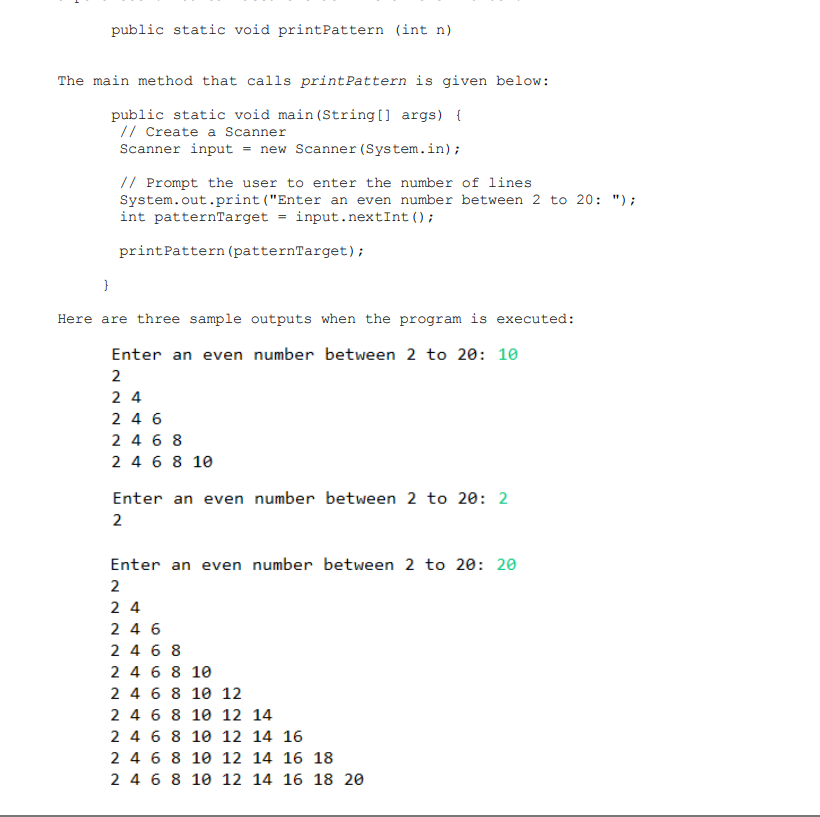 public static void print Pattern (int n)
The main method that calls print Pattern is given below:
public static void main(String[] args) {
// Create a Scanner
Scanner input = new Scanner (System.in);
// Prompt the user to enter the number of lines
System.out.print ("Enter an even number between 2 to 20: ");
int patternTarget = input.nextInt ();
print Pattern (patternTarget);
}
Here are three sample outputs when the program is executed:
Enter an even number between 2 to 20: 10
2
24
246
2468
2 4 6 8 10
Enter an even number between 2 to 20: 2
2
Enter an even number between 2 to 20: 20
2
24
246
2468
2 4 6 8 10
2 4 6 8 10 12
2 4 6 8 10 12 14
2 4 6 8
10 12 14 16
2 4 6 8 10 12 14 16 18
2 4 6 8 10 12 14 16 18 20