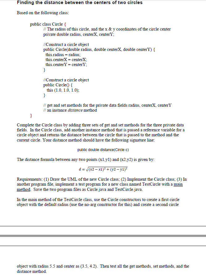 Finding the distance between the centers of two circles
Based on the following class:
public class Circle {
// The radius of this circle, and the x & y coordinates of the circle center
private double radius, centerX, center;
//Construct a circle object
public Circle(double radius, double centerX, double centerY) {
this.radius = radius;
this.centerX = centerX;
this.center Y = centerY;
}
//Construct a circle object
public Circle() {
this (1.0, 1.0, 1.0);
}
// get and set methods for the private data fields radius, centerX, centerY
// an instance distance method
}
Complete the Circle class by adding three sets of get and set methods for the three private data
fields. In the Circle class, add another instance method that is passed a reference variable for a
circle object and returns the distance between the circle that is passed to the method and the
current circle. Your distance method should have the following signature line:
public double distance(Circle c)
The distance formula between any two points (x1.y1) and (x2,y2) is given by:
d = √(x2-x1)² + (y2 - y1)²
Requirements: (1) Draw the UML of the new Circle class; (2) Implement the Circle class; (3) In
another program file, implement a test program for a new class named TestCircle with a main
method. Save the two program files as Circle.java and TestCircle.java.
In the main method of the TestCircle class, use the Circle constructors to create a first circle
object with the default radius (use the no-arg constructor for this) and create a second circle
object with radius 5.5 and center as (3.5, 4.2). Then test all the get methods, set methods, and the
distance method.