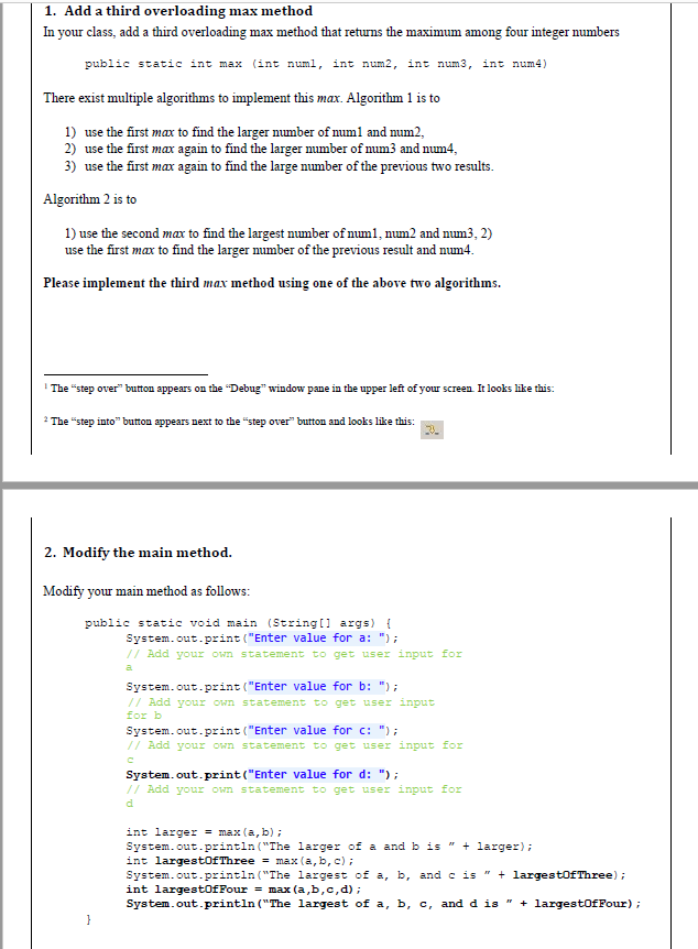 1. Add a third overloading max method
In your class, add a third overloading max method that returns the maximum among four integer numbers
public static int max (int numl, int num2, int num3, int num4)
There exist multiple algorithms to implement this max. Algorithm 1 is to
1) use the first max to find the larger number of num1 and num2,
2) use the first max again to find the larger number of num3 and num4,
3) use the first max again to find the large number of the previous two results.
Algorithm 2 is to
1) use the second max to find the largest number of num1, num2 and num3, 2)
use the first max to find the larger number of the previous result and num4.
Please implement the third max method using one of the above two algorithms.
The "step over" button appears on the "Debug" window pane in the upper left of your screen. It looks like this:
2 The "step into" button appears next to the "step over" button and looks like this:
2. Modify the main method.
Modify your main method as follows:
public static void main (String[] args) {
System.out.print("Enter value for a: ");
// Add your own statement to get user input for
a
System.out.print("Enter value for b: ");
// Add your own statement to get user input
for b
System.out.print("Enter value for c: ");
// Add your own statement to get user input for
C
System.out.print("Enter value for d: ");
// Add your own statement to get user input for
d
int larger = max (a,b);
System.out.println("The larger of a and b is " + larger);
int largestOfThree = max (a, b, c);
System.out.println("The largest of a, b, and c is " + largestOfThree);
int largestofFour = max (a,b,c,d);
System.out.println("The largest of a, b, c, and d is " + largestOfFour);