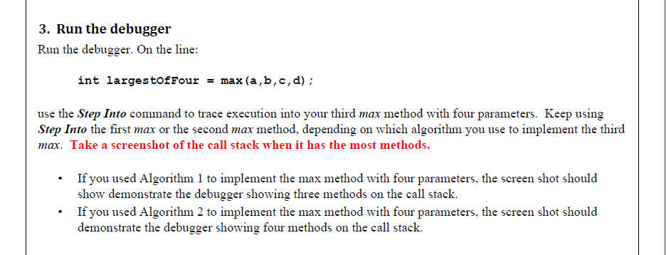 3. Run the debugger
Run the debugger. On the line:
int largestofFour = max (a,b,c,d);
use the Step Into command to trace execution into your third max method with four parameters. Keep using
Step Into the first max or the second max method, depending on which algorithm you use to implement the third
max. Take a screenshot of the call stack when it has the most methods.
If you used Algorithm 1 to implement the max method with four parameters, the screen shot should
show demonstrate the debugger showing three methods on the call stack.
If you used Algorithm 2 to implement the max method with four parameters, the screen shot should
demonstrate the debugger showing four methods on the call stack.