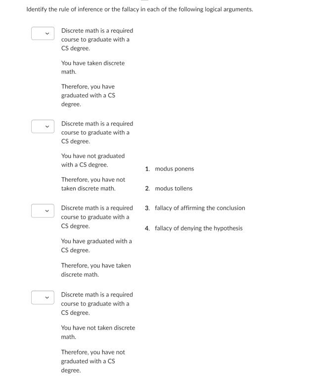 Identify the rule of inference or the fallacy in each of the following logical arguments.
Discrete math is a required
course to graduate with a
CS degree.
You have taken discrete
math.
Therefore, you have
graduated with a CS
degree.
Discrete math is a required
course to graduate with a
CS degree.
You have not graduated
with a CS degree.
Therefore, you have not
taken discrete math.
Discrete math is a required
course to graduate with a
CS degree.
You have graduated with a
CS degree.
Therefore, you have taken
discrete math.
Discrete math is a required
course to graduate with a
CS degree.
You have not taken discrete
math.
Therefore, you have not
graduated with a CS
degree.
1. modus ponens
2. modus tollens
3. fallacy of affirming the conclusion
4. fallacy of denying the hypothesis