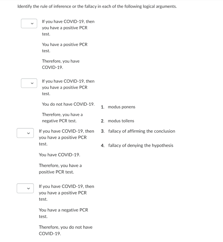 Identify the rule of inference or the fallacy in each of the following logical arguments.
If you have COVID-19, then
you have a positive PCR
test.
You have a positive PCR
test.
Therefore, you have
COVID-19.
If you have COVID-19, then
you have a positive PCR
test.
You do not have COVID-19.
Therefore, you have a
negative PCR test.
If you have COVID-19, then
you have a positive PCR
test.
You have COVID-19.
Therefore, you have a
positive PCR test.
If you have COVID-19, then
you have a positive PCR
test.
You have a negative PCR
test.
Therefore, you do not have
COVID-19.
1. modus ponens
2. modus tollens
3. fallacy of affirming the conclusion
4. fallacy of denying the hypothesis