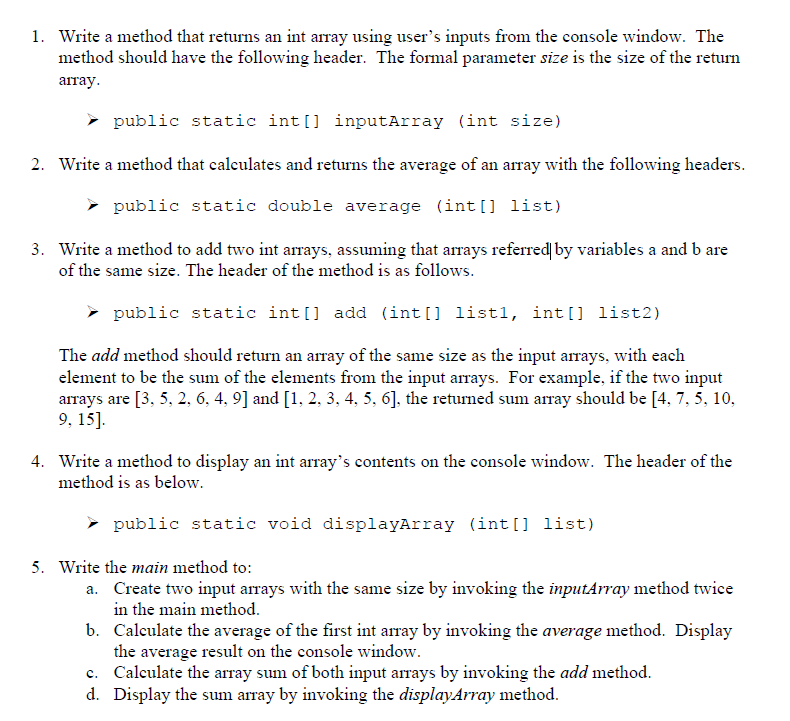 ### Tutorial: Methods for Array Operations in Java

Welcome to this tutorial on creating and utilizing methods for array operations in Java. This section will guide you through writing methods that perform various operations on integer arrays. 

#### 1. Method to Create an Integer Array from User Input

First, we will write a method that returns an integer array using user inputs from the console window. The method should have the following header:

```java
public static int[] inputArray(int size)
```
The formal parameter `size` is the size of the return array.

#### 2. Method to Calculate the Average of an Array

Next, we will write a method that calculates and returns the average of an array. The header for this method is:

```java
public static double average(int[] list)
```

#### 3. Method to Add Two Integer Arrays

We will create a method to add two integer arrays, given that the arrays referred to by variables `a` and `b` are of the same size. The header of the method is:

```java
public static int[] add(int[] list1, int[] list2)
```

The `add` method should return an array of the same size as the input arrays, with each element being the sum of the elements from the input arrays. 

*Example*: If the two input arrays are `[3, 5, 2, 6, 4, 9]` and `[1, 2, 3, 4, 5, 6]`, the returned sum array should be `[4, 7, 5, 10, 9, 15]`.

#### 4. Method to Display the Contents of an Integer Array

We will write a method to display an integer array's contents on the console window. The header of the method is:

```java
public static void displayArray(int[] list)
```

#### 5. Writing the `main` Method

Finally, we will write the `main` method that will:

a. Create two integer arrays with the same size by invoking the `inputArray` method twice.
b. Calculate the average of the first int array by invoking the `average` method and display the result on the console window.
c. Calculate the array sum of both input arrays by invoking the `add` method.
d. Display the sum array by invoking the `displayArray` method.

By following these steps, you will