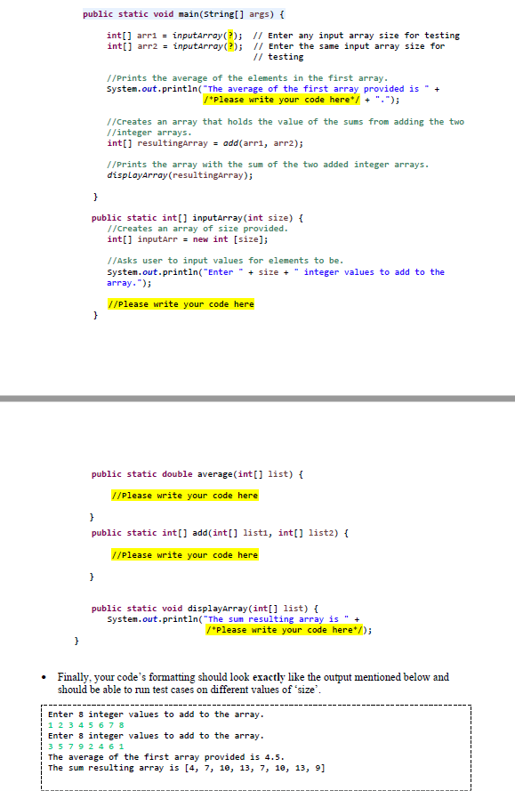 ## Code Implementation for Array Operations

### Objective
This educational tutorial will guide you through implementing an array manipulation program in Java. The program performs the following tasks:
1. Takes two integer arrays as input.
2. Calculates the average of the first array.
3. Adds the two arrays element-wise.
4. Displays the resulting array.

### Code Structure

Below is the skeleton code for the program. Your task is to complete the missing parts.

### Main Class

```java
public static void main(String[] args) {
    int[] arr1 = inputArray(8);   // Enter any input array size for testing
    int[] arr2 = inputArray(8);   // Enter the same input array size for testing

    // Prints the average of the elements in the first array.
    System.out.println("The average of the first array provided is " + /*Please write your code here*/ + ".");

    // Creates an array that holds the value of the sums from adding the two integer arrays.
    int[] resultingArray = add(arr1, arr2);

    // Prints the array with the sum of the two added integer arrays.
    displayArray(resultingArray);
}
```

### Input Array Method

```java
public static int[] inputArray(int size) {
    // Creates an array of size provided.
    int[] inputArr = new int[size];
    
    // Asks user to input values for elements to be.
    System.out.println("Enter " + size + " integer values to add to the array:");
    
    // Please write your code here
    
    return inputArr;
}
```

### Compute Average Method

```java
public static double average(int[] list) {
    // Please write your code here
}
```

### Add Arrays Method

```java
public static int[] add(int[] list1, int[] list2) {
    // Please write your code here
}
```

### Display Array Method

```java
public static void displayArray(int[] list) {
    System.out.println("The sum resulting array is " + /*Please write your code here*/);
}
```

### Output Example
Your code's formatting should look exactly like the output mentioned below and should be able to run test cases on different values of `size`.

```
Enter 8 integer values to add to the array.
1 2 3 4 5 6 7 8
Enter 8 integer values to