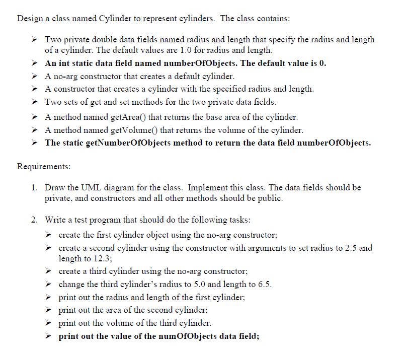 ### Class Design for Cylinder Representation

In this exercise, we will design a class named `Cylinder` to represent cylinders. 

#### Class Specifications

The `Cylinder` class will contain the following features:

- **Private Data Fields:**
  - `radius`: A double that specifies the radius of a cylinder with a default value of 1.0.
  - `length`: A double that specifies the length of a cylinder with a default value of 1.0.
  - `numberOfObjects`: An integer static data field that tracks the number of cylinder objects created. The default value is `0`.

- **Constructors:**
  - A no-argument constructor that creates a cylinder with default values.
  - A constructor with parameters that accepts specified values for radius and length.

- **Methods:**
  - Get and set methods for the `radius` and `length` fields.
  - `getArea()`: A method that returns the base area of the cylinder.
  - `getVolume()`: A method that returns the volume of the cylinder.
  - `getNumberOfObjects()`: A static method that returns the value of the `numberOfObjects` field.

#### Requirements

1. **UML Diagram and Implementation:**
   - Draw the UML (Unified Modeling Language) diagram for the `Cylinder` class.
   - Implement the class ensuring that data fields are private, with constructors and other methods set to public.

2. **Test Program:**
   - Write a test program that performs the following tasks:
     - Create the first cylinder object using the no-argument constructor.
     - Create a second cylinder object using the constructor with parameters (setting radius to 2.5 and length to 12.3).
     - Create a third cylinder object using the no-argument constructor.
     - Modify the third cylinder’s radius to 5.0 and length to 6.5.
     - Print the radius and length of the first cylinder.
     - Print the area of the second cylinder.
     - Print the volume of the third cylinder.
     - Print the value of the `numberOfObjects` data field.

### Detailed Steps

#### Step 1: UML Diagram
Create a UML diagram which should visually represent the class with its data fields and methods, specifying their visibility (private or public). 

#### Step 2: Cylinder Class Implementation
Write the implementation code for the `Cylinder` class based on the above-mentioned specifications.

