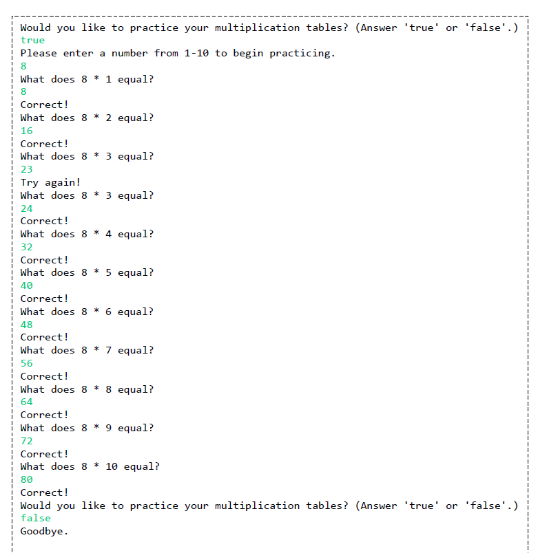 Would you like to practice your multiplication tables? (Answer 'true' or 'false'.)
true
Please enter a number from 1-10 to begin practicing.
8
What does 8 * 1 equal?
8
Correct!
What does 8 * 2 equal?
16
Correct!
What does 8 * 3 equal?
23
Try again!
What does 8 * 3 equal?
24
Correct!
What does 8 * 4 equal?
32
Correct!
What does 8 * 5 equal?
40
Correct!
What does 8 * 6 equal?
48
Correct!
What does 8 * 7 equal?
56
Correct!
What does 8 * 8 equal?
64
Correct!
What does 8 * 9 equal?
72
¦ Correct!
What does 8 * 10 equal?
80
Correct!
Would you like to practice your multiplication tables? (Answer 'true' or 'false'.)
false
Goodbye.