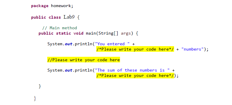 Below is the transcription of the provided image for our Educational website, along with an explanation of its components.

---

## Introduction to Java Programming: Lab Assignment

### Lab 9: Simple Addition Program

In this lab, we will learn how to write a basic Java program that prints a message and calculates the sum of numbers. Let's analyze the structure provided in the template:

```java
package homework;

public class Lab9 {

    // Main method
    public static void main(String[] args) {
        System.out.println("You entered " + 
        /*Please write your code here*/ + " numbers");

        // Please write your code here

        System.out.println("The sum of these numbers is " + 
        /*Please write your code here*/);
    }
}
```

#### Breakdown of Components:

1. **Package Declaration**:
    ```java
    package homework;
    ```
    - The `package` statement groups related classes. Here, it indicates that the class `Lab9` is part of the `homework` package.

2. **Class Declaration**:
    ```java
    public class Lab9 {
    ```
    - This declares a public class named `Lab9`.

3. **Main Method**:
    ```java
    public static void main(String[] args) {
    ```
    - The `main` method is the entry point of any Java application. It is required to run the program.

4. **Printing the Number of Entries**:
    ```java
    System.out.println("You entered " + 
    /*Please write your code here*/ + " numbers");
    ```
    - This line prints a message indicating the number of entries. You need to insert the number of entries in place of the highlighted comment `/*Please write your code here*/`.
  
5. **Calculation and Sum Output**:
    ```java
    // Please write your code here
    ```
    - Here, you should write your own logic to handle the user input and calculate the sum of the numbers.

    ```java
    System.out.println("The sum of these numbers is " + 
    /*Please write your code here*/);
    ```
    - This line prints the calculated sum. You need to replace the highlighted comment with your code that provides the sum of the numbers.

### Instructions:

1. Fill in the first placeholder with the number of entries (e.g., from user input or predefined values).
2. Write code to calculate the