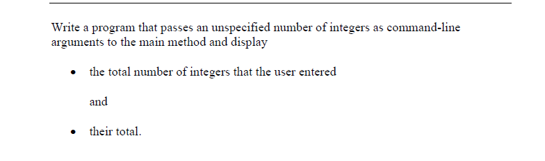 **Task Description: Passing Command-Line Arguments in Java**

**Objective:**

Write a program that passes an unspecified number of integers as command-line arguments to the main method and displays:

- The total number of integers that the user entered
- Their total sum

**Explanation:**

In this task, learners are expected to create a Java program that takes advantage of command-line arguments to accept an unspecified number of integers from the user. The program should then calculate and display two pieces of information:

1. **The Total Number of Integers:** This involves counting how many command-line arguments were provided.
2. **The Sum of the Integers:** This involves summing up all the provided integers.

**Implementation Steps:**

1. **Main Method Setup:** Configure the `main` method to receive command-line inputs.
2. **Input Parsing:** Convert the input arguments from strings to integers.
3. **Counting the Integers:** Use a counter to determine how many integers were entered.
4. **Summing the Integers:** Sum up all the input integers.
5. **Output the Results:** Print the total count of integers and their sum to the console.

**Example Code:**

```java
public class CommandLineSum {
    public static void main(String[] args) {
        int totalCount = args.length;
        int sum = 0;

        for (String arg : args) {
            sum += Integer.parseInt(arg);
        }

        System.out.println("Total number of integers entered: " + totalCount);
        System.out.println("Sum of the integers: " + sum);
    }
}
```

**Explanation of Code:**

- `args` contains the command-line arguments.
- `totalCount` is calculated as the length of `args`.
- The program uses a for-each loop to iterate over `args`, converting each to an integer and adding it to `sum`.
- The results are printed to the console.

**Usage Example:**

To run the program, use the following command in the terminal:

```
java CommandLineSum 3 5 7 2
```

**Expected Output:**

```
Total number of integers entered: 4
Sum of the integers: 17
```

This exercise teaches students how to handle command-line arguments and perform basic operations on them in Java.