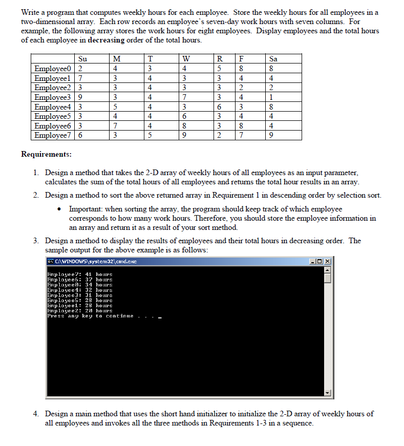 Write a program that computes weekly hours for each employee. Store the weekly hours for all employees in a
two-dimensional array. Each row records an employee's seven-day work hours with seven columns. For
example, the following array stores the work hours for eight employees. Display employees and the total hours
of each employee in decreasing order of the total hours.
Su
M
T
W
R
F
Sa
Employee0 2
4
3
4
5
8
8
Employeel 7
3
4
3
3
4
4
Employee2 3
3
4
3
3
2
2
Employee3 9
3
4
3
4
1
Employee4 3
4
3
6
3
8
Employee5 3
4
6
3
4
4
Employee6 3
7
4
8
3
8
4
Employee7 6
3
5
9
2 7
9
Requirements:
1. Design a method that takes the 2-D array of weekly hours of all employees as an input parameter,
calculates the sum of the total hours of all employees and returns the total hour results in an array.
2. Design a method to sort the above returned array in Requirement 1 in descending order by selection sort.
• Important: when sorting the array, the program should keep track of which employee
corresponds to how many work hours. Therefore, you should store the employee information in
an array and return it as a result of your sort method.
3. Design a method to display the results of employees and their total hours in decreasing order. The
sample output for the above example is as follows:
C:\WINDOWS\system32\cmd.exe
Employee?: 41 hours
Employee6: 37 hours
Employee: 34 hours
Employee 4: 32 hours
Employee3: 31 hours
Employee5: 28 hours
Employee1: 28 hours
Employee2: 20 hours
Press any key to continue
4. Design a main method that uses the short hand initializer to initialize the 2-D array of weekly hours of
all employees and invokes all the three methods in Requirements 1-3 in a sequence.
5
4
7
|L