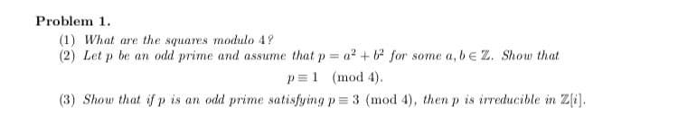 **Problem 1.**

1. *What are the squares modulo 4?*

2. *Let \( p \) be an odd prime and assume that \( p = a^2 + b^2 \) for some \( a, b \in \mathbb{Z} \). Show that* 
   \[
   p \equiv 1 \pmod{4}.
   \]

3. *Show that if \( p \) is an odd prime satisfying \( p \equiv 3 \pmod{4} \), then \( p \) is irreducible in \( \mathbb{Z}[i] \).*