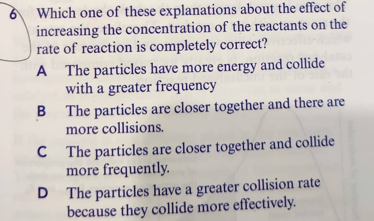 Which one of these explanations about the effect of
increasing the concentration of the reactants on the
rate of reaction is completely correct?
A
The particles have more energy and collide
with a greater frequency
The particles are closer together and there are
more collisions.
The particles are closer together and collide
more frequently.
C
D The particles have a greater collision rate
because they collide more effectively.
