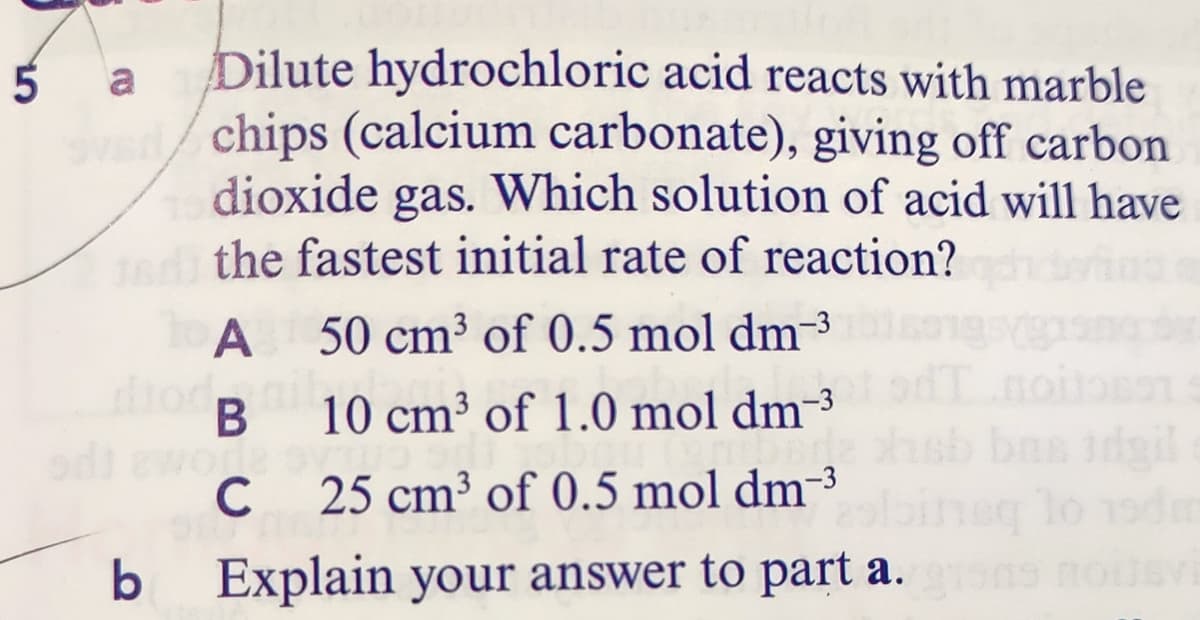 Dilute hydrochloric acid reacts with marble
chips (calcium carbonate), giving off carbon
dioxide
the fastest initial rate of reaction?
a
gas. Which solution of acid will have
50 cm³ of 0.5 mol dm-3
diod.
В
10 cm³ of 1.0 mol dm-³
bas idg
To
C
25 cm³ of 0.5 mol dm-3
b Explain your answer to part a.
ASTIOU GU
