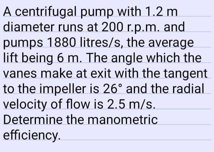 A centrifugal pump with 1.2 m
diameter runs at 200 r.p.m. and
pumps 1880 litres/s, the average
lift being 6 m. The angle which the
vanes make at exit with the tangent
to the impeller is 26° and the radial
velocity of flow is 2.5 m/s.
Determine the manometric
efficiency.
