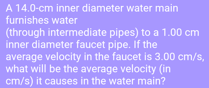 A 14.0-cm inner diameter water main
furnishes water
(through intermediate pipes) to a 1.00 cm
inner diameter faucet pipe. If the
average velocity in the faucet is 3.00 cm/s,
what will be the average velocity (in
cm/s) it causes in the water main?
